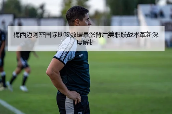 梅西迈阿密国际助攻数据暴涨背后美职联战术革新深度解析