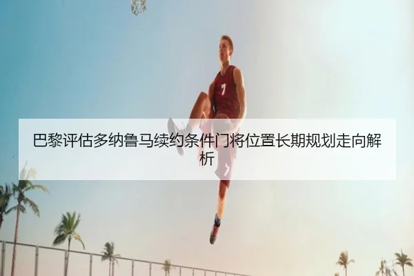 巴黎评估多纳鲁马续约条件门将位置长期规划走向解析