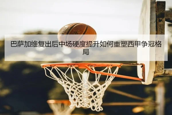 巴萨加维复出后中场硬度提升如何重塑西甲争冠格局 - kaiyun