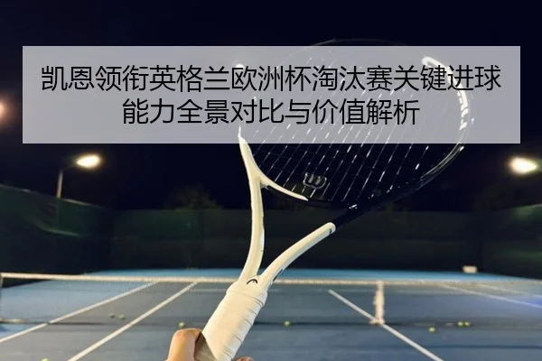 凯恩领衔英格兰欧洲杯淘汰赛关键进球能力全景对比与价值解析 - kaiyun