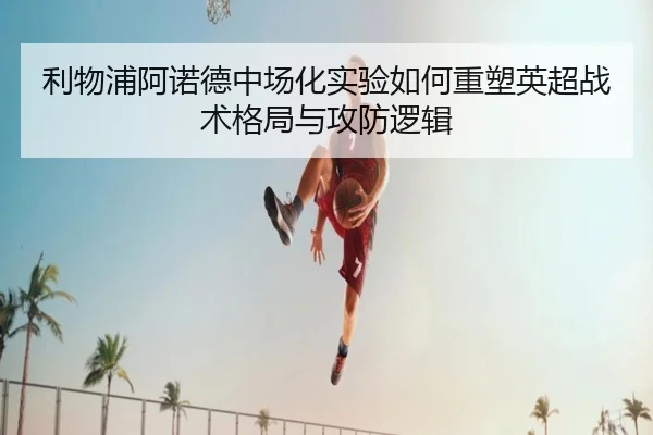 利物浦阿诺德中场化实验如何重塑英超战术格局与攻防逻辑 - kaiyun