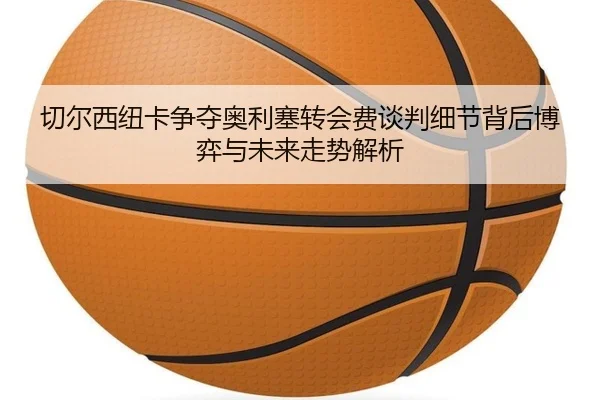切尔西纽卡争夺奥利塞转会费谈判细节背后博弈与未来走势解析（kaiyun）