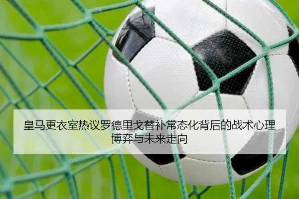 皇马更衣室热议罗德里戈替补常态化背后的战术心理博弈与未来走向