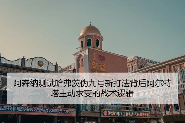 阿森纳测试哈弗茨伪九号新打法背后阿尔特塔主动求变的战术逻辑
